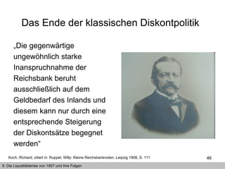 Das Ende der klassischen Diskontpolitik   „ Die gegenwärtige ungewöhnlich starke Inanspruchnahme der Reichsbank beruht ausschließlich auf dem Geldbedarf des Inlands und diesem kann nur durch eine entsprechende Steigerung der Diskontsätze begegnet werden“  Koch, Richard, zitiert in: Ruppel, Willy: Kleine Reichsbanknoten, Leipzig 1908, S. 111  8. Die Liquiditätskrise von 1907 und ihre Folgen 