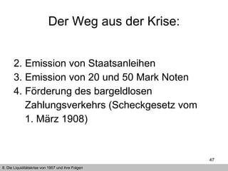 Emission von Staatsanleihen Emission von 20 und 50 Mark Noten  Förderung des bargeldlosen  Zahlungsverkehrs (Scheckgesetz vom 1. März 1908)  Der Weg aus der Krise: 8. Die Liquiditätskrise von 1907 und ihre Folgen 