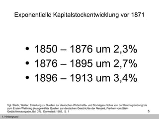 Exponentielle Kapitalstockentwicklung vor 1871 1850 – 1876 um 2,3% 1876 – 1895 um 2,7% 1896 – 1913 um 3,4% Vgl. Steitz, Walter: Einleitung zu Quellen zur deutschen Wirtschafts- und Sozialgeschichte von der Reichsgründung bis zum Ersten Weltkrieg (Ausgewählte Quellen zur deutschen Geschichte der Neuzeit, Freiherr vom Stein Gedächtnisausgabe, Bd. 37),  Darmstadt 1985,  S. 1  1. Hintergrund 