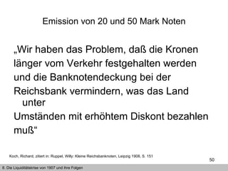 „ Wir haben das Problem, daß die Kronen länger vom Verkehr festgehalten werden und die Banknotendeckung bei der Reichsbank vermindern, was das Land unter Umständen mit erhöhtem Diskont bezahlen muß“ Emission von 20 und 50 Mark Noten 8. Die Liquiditätskrise von 1907 und ihre Folgen Koch, Richard, zitiert in: Ruppel, Willy: Kleine Reichsbanknoten, Leipzig 1908, S. 151 