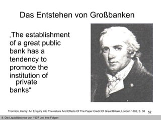 „ The establishment of a great public bank has a tendency to promote the institution of private banks“ Das Entstehen von Großbanken  8. Die Liquiditätskrise von 1907 und ihre Folgen Thornton, Henry: An Enquiry Into The nature And Effects Of The Paper Credit Of Great Britain, London 1802, S. 38   