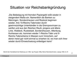 Situation vor Reichsbankgründung   „ Die Belästigung mit fremden Papiergeld reißt wieder in steigendem Maße ein. Namentlich die Banken zu Meiningen, Sondershausen und Rostock beginnen wieder, ihre 10-Reichs-Talernoten durch gewinnsüchtige Unterhändler in die Grenzprovinzen zu werfen und aus den Reichen Reuß, jüngere und ältere Linie, Waldeck, Rudolstadt, Sondershausen, Altenburg, Kurhessen etc. kommen wieder 1-Reichs-Taler und 5- Reichs-Talerscheine in Massen zum Vorschein, auf deren meist gar nicht einmal zu ersehen ist, wo man sich ihrer wieder durch Einwechselung entledigen kann“  1. Hintergrund Bericht der Handelskammer Eilenburg von 1862, Vgl.  Ruppel, Willy: Kleine Reichsbanknoten, Leipzig 1908, S. 67   