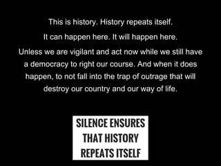 This is history. History repeats itself.
It can happen here. It will happen here.
Unless we are vigilant and act now while...