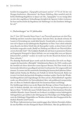 hundert herausgegebene „Tapographia principum austriae“ (1772) als Teil der von
Herrgott bearbeiteten „Monumenta“ des Hauses Habsburg, führt natürlich auch die
beiden Habsburgerbegräbnisse in Speyer auf. Die „Tapographia“ ist nur wenige Jahre
vor den eben angeführten Verhandlungen bezüglich der Speyerer Gräber erschienen.
Sie listet und beschreibt die Begräbnisse der Habsburger von den familiären Anfängen
her auf.20
4. „Nachwirkungen“ im 19. Jahrhundert
Am 27. Juni 1815 besuchte Kaiser Franz I. von Österreich gemeinsam mit dem Preu-
ßenkönig und dem russischen Zaren Speyer. Auch der Dom, der damals zeitweise als
Lazarett in Verwendung war, wurde dabei besucht. Einmal mehr, so scheint es, erinnerte
man sich in Speyer an die habsburgischen Begräbnisse im Dom. Franz erhielt anlässlich
seines Besuchs eine kleine Schrift über die Kaisergräber verehrt, an deren Ende in Groß-
buchstaben ausgerufen wurde: Rudolf von Habsburg und Albrecht von Österreich flehen
um ein ehrenvolles Grab!21
Die Grabplatte Rudolfs, die sich heute in prominenter Position
am Eingang der Kaisergruft in Speyer befindet, war nur wenige Jahre zuvor am Speyerer
Johanniterhof „entdeckt“ worden; sie wurde nun für den Besuch des Kaisers in den
Dom verbracht.22
Die ehemalige Reichsstadt Speyer wurde nach der französischen Zeit nicht nur Regie-
rungssitz der bayerischen „Rheinpfalz“ (linksrheinisches Bayern, bis 1945), sondern auch
des räumlich mit dieser identischen neuen Speyerer Bistums. Der Dom wurde in den
kommenden Jahrzehnten grundlegend nach dem Geschmack der Zeit umgewandelt und
erneuert. Zu nennen sind die nazarenische Ausmalung des Inneren durch Johannes Schrau-
dolph und der Neubau des Westbaus mit Vorhalle im Stil der Neoromanik. Beides war
in erster Linie durch das bayerische Königshaus veranlasst worden. Dass bei den Wieder-
herstellungsarbeiten und Umgestaltungen der Dom auch als „Nationaldenkmal“ angesehen
wurde, war offensichtlich: Ein Nationaldenkmal, klein- oder großdeutsch interpretierbar,
aber vor allem ein Denkmal aufgrund der hier bestatteten Kaiser und Könige.
Die Ausführungen kehren nun an den Beginn des Beitrags, zu Kaiser Franz Joseph, zu-
rück. Er förderte ebenfalls, dies wird nicht überraschen, die Erneuerungsarbeiten am
Speyerer Dom.23
Er ließ in der neuen Vorhalle Statuen der im Dom bestatteten Herrscher
aufstellen (Künstler: Anton Dominik von Fernkorn); es erfolgten weitere habsburgische
Auftragsarbeiten, gut sichtbar in der Anbringung einer Marienfigur samt Heiligenfiguren
sowie des Habsburger Doppeladlers am Westbau, direkt über dem Hauptportal der Ka-
thedrale (Künstler: Josef Gasser).
Das Wiener Außenministerium hatte zunächst gegen diese Arbeiten Einwände erhoben,
da man Konflikte mit dem Königreich Bayern befürchtete. Aber der großdeutsch-na-
JOACHIM KEMPER262
 