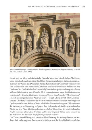 tionale und vor allem auch katholische Gedanke hinter den künstlerischen Aktivitäten
setzte sich durch. Außenminister Graf Buol-Schauenstein betonte dabei, dass man na-
mentlich im Westen des Deutschen Bundes Sympathien für Österreich wecken wolle:
Den süddeutschen und rheinischen Katholiken wird die österreichische Fahne über dem
Grabe und der Grabeskirche des Kaisers Rudolf von Habsburg eine Mahnung sein, dass sie
nicht nach Paris sondern nachWien ihre Blicke zu wenden haben, wenn ihr Glaube inmitten
protestantischer deutscher Regierungen Schutz und Schirm brauchen sollte.24
Als „Kronzeuge“
sei auch ein zeitgenössischer Archivar zitiert – Joseph Chmel (1798–1858), österrei-
chischer Chorherr, Vizedirektor des Wiener Staatsarchivs und vor allem habsburgischer
Quellensammler und Editor. Chmel schrieb im Zusammenhang der Diskussion um
die habsburgische Förderung in Speyer, dass insbesondere die beiden ersten deutschen
Könige aus dem Hause Habsburg das einst so erhabene Kaiserthum des römisch-deutschen
Reiches in seinem alten Glanz herstellen wollten und hergestellt hätten, wenn sie nicht an
der Selbstsucht der deutschen Reichsfürsten gescheitert wären.25
Das Thema einer Öffnung und korrekten Identifizierung der Kaisergräber war auch zu
dieser Zeit nicht vergessen. Bereits nach 1850 hatte man die alten bischöflichen Gräber
ZUR NACHWIRKUNG DER SPEYERER KAISERGRÄBER IM HAUS HABSBURG 263
Abb. 4: Der Habsburger Doppeladler über dem Hauptportal (Westbau) des Speyerer Domes (CC-BY-SA
3.0; Foto: Joachim Köhler, 2005)
 