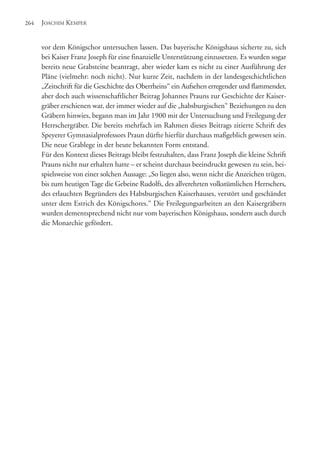 vor dem Königschor untersuchen lassen. Das bayerische Königshaus sicherte zu, sich
bei Kaiser Franz Joseph für eine finanzielle Unterstützung einzusetzen. Es wurden sogar
bereits neue Grabsteine beantragt, aber wieder kam es nicht zu einer Ausführung der
Pläne (vielmehr: noch nicht). Nur kurze Zeit, nachdem in der landesgeschichtlichen
„Zeitschrift für die Geschichte des Oberrheins“ ein Aufsehen erregender und flammender,
aber doch auch wissenschaftlicher Beitrag Johannes Prauns zur Geschichte der Kaiser-
gräber erschienen war, der immer wieder auf die „habsburgischen“ Beziehungen zu den
Gräbern hinwies, begann man im Jahr 1900 mit der Untersuchung und Freilegung der
Herrschergräber. Die bereits mehrfach im Rahmen dieses Beitrags zitierte Schrift des
Speyerer Gymnasialprofessors Praun dürfte hierfür durchaus maßgeblich gewesen sein.
Die neue Grablege in der heute bekannten Form entstand.
Für den Kontext dieses Beitrags bleibt festzuhalten, dass Franz Joseph die kleine Schrift
Prauns nicht nur erhalten hatte – er scheint durchaus beeindruckt gewesen zu sein, bei-
spielsweise von einer solchen Aussage: „So liegen also, wenn nicht die Anzeichen trügen,
bis zum heutigen Tage die Gebeine Rudolfs, des allverehrten volkstümlichen Herrschers,
des erlauchten Begründers des Habsburgischen Kaiserhauses, verstört und geschändet
unter dem Estrich des Königschores.“ Die Freilegungsarbeiten an den Kaisergräbern
wurden dementsprechend nicht nur vom bayerischen Königshaus, sondern auch durch
die Monarchie gefördert.
JOACHIM KEMPER264
 