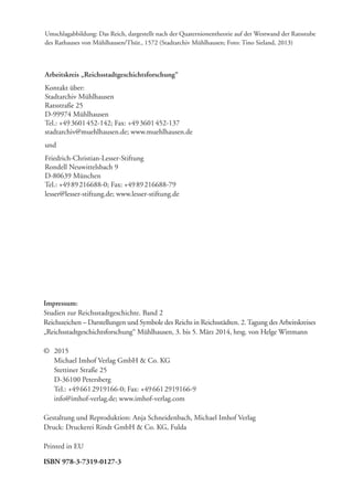 Impressum:
Studien zur Reichsstadtgeschichte. Band 2
Reichszeichen – Darstellungen und Symbole des Reichs in Reichsstädten. 2.Tagung des Arbeitskreises
„Reichsstadtgeschichtsforschung“ Mühlhausen, 3. bis 5. März 2014, hrsg. von Helge Wittmann
© 2015
Michael Imhof Verlag GmbH & Co. KG
Stettiner Straße 25
D-36100 Petersberg
Tel.: +496612919166-0; Fax: +496612919166-9
info@imhof-verlag.de; www.imhof-verlag.com
Gestaltung und Reproduktion: Anja Schneidenbach, Michael Imhof Verlag
Druck: Druckerei Rindt GmbH & Co. KG, Fulda
Printed in EU
ISBN 978-3-7319-0127-3
Umschlagabbildung: Das Reich, dargestellt nach der Quaternionentheorie auf der Westwand der Ratsstube
des Rathauses von Mühlhausen/Thür., 1572 (Stadtarchiv Mühlhausen; Foto: Tino Sieland, 2013)
Arbeitskreis „Reichsstadtgeschichtsforschung“
Kontakt über:
Stadtarchiv Mühlhausen
Ratsstraße 25
D-99974 Mühlhausen
Tel.: +493601452-142; Fax: +493601452-137
stadtarchiv@muehlhausen.de; www.muehlhausen.de
und
Friedrich-Christian-Lesser-Stiftung
Rondell Neuwittelsbach 9
D-80639 München
Tel.: +4989216688-0; Fax: +4989216688-79
lesser@lesser-stiftung.de; www.lesser-stiftung.de
 