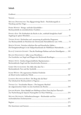 Inhalt
Grußwort ......................................................................................................................... 6
Vorwort............................................................................................................................ 7
MICHAEL DIEFENBACHER Das allgegenwärtige Reich – Reichsikonografie in
Nürnberg und ihre Träger................................................................................................. 9
PIERRE MONNET Königs- und/oder Kaiserbilder –
Reichssymbolik im mittelalterlichen Frankfurt............................................................... 31
DANIELA KAH Die Sichtbarkeit des Reichs in der „wahrhaft königlichen Stadt“
Augsburg im späten Mittelalter....................................................................................... 55
THOMAS SCHILP Kirchenbau und -ausstattung als politisches Programm:
Zur Reichssymbolik im Hochchor der Dortmunder Reinoldikirche (um 1450).............. 73
MARTIN SÜNDER Zwischen irdischem Rat und himmlischer Sphäre –
Die Königsdarstellungen in der Südquerhausfassade der Mühlhäuser Marienkirche .......... 87
KLAUS-J. LORENZEN-SCHMIDT Das alte Hamburger Rathaus und seine Kaiserfiguren....... 105
ROLAND DEIGENDESCH Adler versus Hirschhorn –
Zur Geschichte von Siegel und Wappen der Reichsstadt Reutlingen............................. 113
MARKUS SPÄTH Zeichen bürgerschaftlicher Repräsentation –
Reichsstädtische Siegel und ihre künstlerischen Kontexte ............................................. 137
GERRIT DEUTSCHLÄNDER Der Adler über dem Tor –
Reichsstädtische Tore und ihre Symbolik ...................................................................... 167
INGRID WÜRTH Die sogenannten Falschen Friedriche
als Mittel (reichs-)städtischer Politik ............................................................................. 187
LAURENCE BUCHHOLZER-REMY Die Burg oder die Rose?
Das Schicksal der Reichssymbole in Hagenau............................................................... 219
THOMAS LAU Verschränkte Räume – Der langsame Abschied
der eidgenössischen Städte von den Symbolen des Reiches ........................................... 245
JOACHIM KEMPER Kaiser Rudolph von Habsburg an Kaiser Franz Josef von Österreich –
Zur Nachwirkung der Speyerer Kaisergräber im Haus Habsburg .................................. 255
MICHAEL ROTHMANN Schlussbetrachtungen – Reichsstädte und ihre
reichsstädtischen Zeichensysteme ................................................................................. 267
Register ........................................................................................................................ 275
Die Autorinnen und Autoren ....................................................................................... 285
 