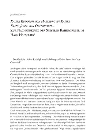 1. Das Gedicht „Kaiser Rudolph von Habsburg an Kaiser Franz Josef von
Österreich“
Am Beginn dieses Beitrags soll ein Gedicht stehen, das dem Verfasser vor einiger Zeit
durch einen Bekannten zugeschickt worden war – es war bei Verzeichnungsarbeiten im
Österreichischen Staatsarchiv (Abteilung Haus-, Hof- und Staatsarchiv) entdeckt worden.1
Das in Speyer gedruckte Gedicht datiert auf den August 1863. Es trägt den Titel
„Kaiser [!] Rudolph von Habsburg an Kaiser Franz Josef von Österreich“. Der Autor,
auf den gleich noch einzugehen ist, erwartete (wie man aus der in Klammern gesetzten
Vorbemerkung ersehen kann), dass der Kaiser den Speyerer Dom während des „Fürs-
tenkongresses“ besuchen würde. Der Text spricht von Speyer als Todtenstadt des Reiches,
dem Kaisergrab am Rhein. In Speyer befand sich bekanntlich seit der Zeit um 1300 auch
die Grablege zweier Habsburger: 1291 war der habsburgische Ahnherr Rudolf in Speyer
gestorben und bei seinen salischen und staufischen Vorgängern beigesetzt worden. Sein
Sohn Albrecht war der letzte deutsche König, der 1308 in Speyer seine Ruhe fand.
Kaiser Franz Joseph hatte seinen ersten Sohn, den 1858 geborenen Rudolf, also offen-
sichtlich auch in eine alte Familientradition gestellt.2
Doch zurück zum Jahr 1863: Franz Joseph, den der Autor des Gedichts (Wilhelm Mo-
litor) als Retter Deutschlands bezeichnete, weilte von Mitte August bis Anfang September
in Frankfurt auf dem sogenannten „Fürstentag“. Diese Versammlung war auf Initiative
der österreichischen Monarchie einberufen worden, um die vielen strittigen Fragen der
Reform des Deutschen Bundes zu besprechen: Das schwierige Verhältnis der beiden
großen Mächte Preußen und Österreich stand natürlich im Vordergrund, respektive
die Frage eines „kleindeutschen“ oder „großdeutschen“ Wegs seiner Mitgliedsstaaten.
KAISER RUDOLPH VON HABSBURG AN KAISER
FRANZ JOSEF VON ÖSTERREICH –
ZUR NACHWIRKUNG DER SPEYERER KAISERGRÄBER IM
HAUS HABSBURG*
 