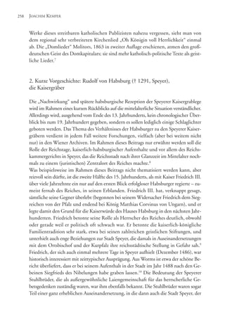 Werke dieses streitbaren katholischen Publizisten nahezu vergessen, sieht man von
dem regional sehr verbreiteten Kirchenlied „Oh Königin voll Herrlichkeit“ einmal
ab. Die „Domlieder“ Molitors, 1863 in zweiter Auflage erschienen, atmen den groß-
deutschen Geist des Domkapitulars; sie sind mehr katholisch-politische Texte als geist-
liche Lieder.7
2. Kurze Vorgeschichte: Rudolf von Habsburg († 1291, Speyer),
die Kaisergräber
Die „Nachwirkung“ und spätere habsburgische Rezeption der Speyerer Kaisergrablege
wird im Rahmen eines kurzen Rückblicks auf die mittelalterliche Situation verständlicher.
Allerdings wird, ausgehend vom Ende des 13. Jahrhunderts, kein chronologischer Über-
blick bis zum 19. Jahrhundert gegeben, sondern es sollen lediglich einige Schlaglichter
geboten werden. Das Thema des Verhältnisses der Habsburger zu den Speyerer Kaiser-
gräbern verdient in jedem Fall weitere Forschungen, vielfach (aber bei weitem nicht
nur) in den Wiener Archiven. Im Rahmen dieses Beitrags nur erwähnt werden soll die
Rolle der Reichstage, kaiserlich-habsburgischer Aufenthalte und vor allem des Reichs-
kammergerichts in Speyer, das die Reichsstadt nach ihrer Glanzzeit im Mittelalter noch-
mals zu einem (juristischen) Zentralort des Reiches machte.8
Was beispielsweise im Rahmen dieses Beitrags nicht thematisiert werden kann, aber
reizvoll sein dürfte, ist die zweite Hälfte des 15. Jahrhunderts, als mit Kaiser Friedrich III.
über viele Jahrzehnte ein nur auf den ersten Blick erfolgloser Habsburger regierte – zu-
meist fernab des Reiches, in seinen Erblanden. Friedrich III. hat, verknappt gesagt,
sämtliche seine Gegner überlebt (begonnen bei seinem Widersacher Friedrich dem Sieg-
reichen von der Pfalz und endend bei König Matthias Corvinus von Ungarn), und er
legte damit den Grund für die Kaiserwürde des Hauses Habsburg in den nächsten Jahr-
hunderten. Friedrich betonte seine Rolle als Herrscher des Reiches deutlich, obwohl
oder gerade weil er politisch oft schwach war. Er betonte die kaiserlich-königliche
Familientradition sehr stark, etwa bei seinen zahlreichen geistlichen Stiftungen, und
unterhielt auch enge Beziehungen zur Stadt Speyer, die damals in Auseinandersetzungen
mit dem Ortsbischof und der Kurpfalz ihre reichsstädtische Stellung in Gefahr sah.9
Friedrich, der sich auch einmal mehrere Tage in Speyer aufhielt (Dezember 1486), war
historisch interessiert mit zeittypischer Ausprägung. Aus Worms ist etwa der schöne Be-
richt überliefert, dass er bei seinem Aufenthalt in der Stadt im Jahr 1488 nach den Ge-
beinen Siegfrieds des Nibelungen habe graben lassen.10
Die Bedeutung der Speyerer
Stuhlbrüder, die als außergewöhnliche Laiengemeinschaft für das herrscherliche Ge-
betsgedenken zuständig waren, war ihm ebenfalls bekannt. Die Stuhlbrüder waren sogar
Teil einer ganz erheblichen Auseinandersetzung, in die dann auch die Stadt Speyer, der
JOACHIM KEMPER258
 