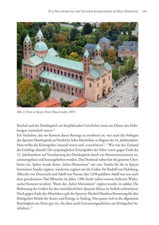 Bischof und das Domkapitel, ein kurpfalznaher Geistlicher sowie ein Diener des Habs-
burgers verwickelt waren.11
Ein Vorhaben, das im Kontext dieses Beitrags zu erwähnen ist, war auch das Anliegen
des Speyerer Domkapitels an Friedrichs Sohn Maximilian zu Beginn des 16. Jahrhunderts:
Man wollte die Kaisergräber instand setzen und „verschönern“.12
Wie war der Zustand
der Grablege damals? Die ursprünglichen Einzelgräber der Salier waren gegen Ende des
12. Jahrhunderts auf Veranlassung des Domkapitels durch ein Marmormonument zu-
sammengefasst und herausgehoben worden. Das Denkmal nahm fast die gesamte Chor-
breite ein. Später wurde dieses „Salier-Monument“ um eine Tumba für die in Speyer
bestatteten Staufer ergänzt, wiederum ergänzt um die Gräber für Rudolf von Habsburg,
Albrecht von Österreich und Adolf von Nassau (der 1298 gefallene Adolf war erst nach
dem gewaltsamen Tod Albrechts im Jahre 1308 direkt neben seinem früheren Wider-
sacher bestattet worden). Wann das „Salier-Monument“ ergänzt wurde, ist unklar. Die
Bedeutung der Gräber für den mittelalterlichen Speyerer Klerus ist freilich unbestritten:
Noch gegen Ende des Mittelalters gab der Speyerer Bischof Matthias Rammung für den
Königschor Reliefs der Kaiser und Könige in Auftrag. Dies passte sich in die allgemeine
Bautätigkeit am Dom gut ein, die eben auch Erneuerungsarbeiten am Königschor be-
inhaltete.13
ZUR NACHWIRKUNG DER SPEYERER KAISERGRÄBER IM HAUS HABSBURG 259
Abb. 2: Dom zu Speyer (Foto: Klaus Landry, 2007)
 