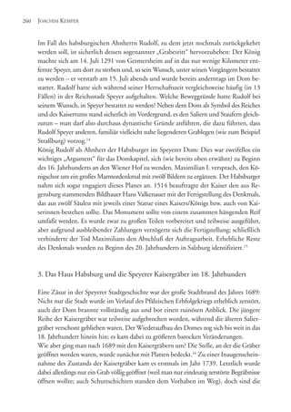 Im Fall des habsburgischen Ahnherrn Rudolf, zu dem jetzt nochmals zurückgekehrt
werden soll, ist sicherlich dessen sogenannter „Grabesritt“ hervorzuheben: Der König
machte sich am 14. Juli 1291 von Germersheim auf in das nur wenige Kilometer ent-
fernte Speyer, um dort zu sterben und, so sein Wunsch, unter seinen Vorgängern bestattet
zu werden – er verstarb am 15. Juli abends und wurde bereits anderntags im Dom be-
stattet. Rudolf hatte sich während seiner Herrschaftszeit vergleichsweise häufig (in 13
Fällen) in der Reichsstadt Speyer aufgehalten. Welche Beweggründe hatte Rudolf bei
seinem Wunsch, in Speyer bestattet zu werden? Neben dem Dom als Symbol des Reiches
und des Kaisertums stand sicherlich im Vordergrund, es den Saliern und Staufern gleich-
zutun – man darf also durchaus dynastische Gründe anführen, die dazu führten, dass
Rudolf Speyer anderen, familiär vielleicht nahe liegenderen Grablegen (wie zum Beispiel
Straßburg) vorzog.14
König Rudolf als Ahnherr der Habsburger im Speyerer Dom: Dies war zweifellos ein
wichtiges „Argument“ für das Domkapitel, sich (wie bereits oben erwähnt) zu Beginn
des 16. Jahrhunderts an den Wiener Hof zu wenden. Maximilian I. versprach, den Kö-
nigschor um ein großes Marmordenkmal mit zwölf Bildern zu ergänzen. Der Habsburger
nahm sich sogar engagiert dieses Planes an. 1514 beauftragte der Kaiser den aus Re-
gensburg stammenden Bildhauer Hans Valkenauer mit der Fertigstellung des Denkmals,
das aus zwölf Säulen mit jeweils einer Statue eines Kaisers/Königs bzw. auch von Kai-
serinnen bestehen sollte. Das Monument sollte von einem zusammen hängenden Reif
umfaßt werden. Es wurde zwar zu großen Teilen vorbereitet und teilweise ausgeführt,
aber aufgrund ausbleibender Zahlungen verzögerte sich die Fertigstellung; schließlich
verhinderte der Tod Maximilians den Abschluß der Auftragsarbeit. Erhebliche Reste
des Denkmals wurden zu Beginn des 20. Jahrhunderts in Salzburg identifiziert.15
3. Das Haus Habsburg und die Speyerer Kaisergräber im 18. Jahrhundert
Eine Zäsur in der Speyerer Stadtgeschichte war der große Stadtbrand des Jahres 1689:
Nicht nur die Stadt wurde im Verlauf des Pfälzischen Erbfolgekriegs erheblich zerstört,
auch der Dom brannte vollständig aus und bot einen ruinösen Anblick. Die jüngere
Reihe der Kaisergräber war teilweise aufgebrochen worden, während die älteren Salier-
gräber verschont geblieben waren. Der Wiederaufbau des Domes zog sich bis weit in das
18. Jahrhundert hinein hin; es kam dabei zu größeren barocken Veränderungen.
Wie aber ging man nach 1689 mit den Kaisergräbern um? Die Stelle, an der die Gräber
geöffnet worden waren, wurde zunächst mit Platten bedeckt.16
Zu einer Inaugenschein-
nahme des Zustands der Kaisergräber kam es erstmals im Jahr 1739. Letztlich wurde
dabei allerdings nur ein Grab völlig geöffnet (weil man nur eindeutig zerstörte Begräbnisse
öffnen wollte; auch Schuttschichten standen dem Vorhaben im Weg), doch sind die
JOACHIM KEMPER260
 