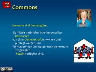 Commons

Commons sind Gemeingüter,

die mittels natürlicher oder hergestellter
  Ressourcen
von einer Gemeinschaft entwickelt und
  gepflegt werden und
für Nutzerinnen und Nutzer nach gemeinsam
  festgelegten
   Regeln verfügbar sind.



                                             10
 