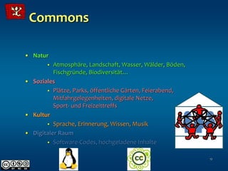 Commons

• Natur
         Atmosphäre, Landschaft, Wasser, Wälder, Böden,
          Fischgründe, Biodiversität…
• Soziales
        Plätze, Parks, öffentliche Gärten, Feierabend,
          Mitfahrgelegenheiten, digitale Netze,
          Sport- und Freizeittreffs
• Kultur
        Sprache, Erinnerung, Wissen, Musik
• Digitaler Raum
        Software-Codes, hochgeladene Inhalte


                                                           12
 