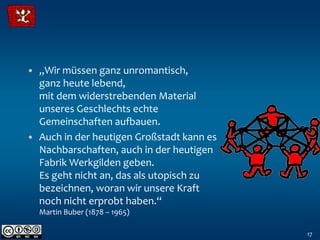 • „Wir müssen ganz unromantisch,
  ganz heute lebend,
  mit dem widerstrebenden Material
  unseres Geschlechts echte
  Gemeinschaften aufbauen.
• Auch in der heutigen Großstadt kann es
  Nachbarschaften, auch in der heutigen
  Fabrik Werkgilden geben.
  Es geht nicht an, das als utopisch zu
  bezeichnen, woran wir unsere Kraft
  noch nicht erprobt haben.“
  Martin Buber (1878 – 1965)

                                           17
 