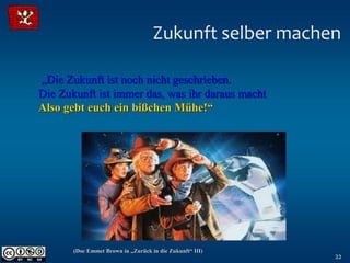 Zukunft selber machen

„Die Zukunft ist noch nicht geschrieben.
Die Zukunft ist immer das, was ihr daraus macht
Also gebt euch ein bißchen Mühe!“




       (Doc Emmet Brown in „Zurück in die Zukunft“ III)
                                                          22
 