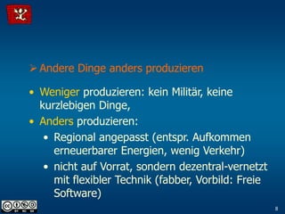  Andere Dinge anders produzieren

• Weniger produzieren: kein Militär, keine
  kurzlebigen Dinge,
• Anders produzieren:
   • Regional angepasst (entspr. Aufkommen
     erneuerbarer Energien, wenig Verkehr)
   • nicht auf Vorrat, sondern dezentral-vernetzt
     mit flexibler Technik (fabber, Vorbild: Freie
     Software)
                                                     8
 