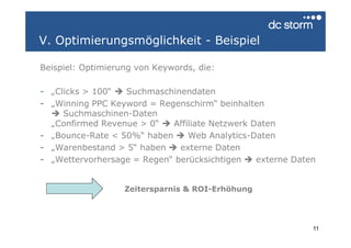 V. Optimierungsmöglichkeit - Beispiel

Beispiel: Optimierung von Keywords, die:

- „Clicks > 100“  Suchmaschinendaten
- „Winning PPC Keyword = Regenschirm“ beinhalten
     Suchmaschinen-Daten
  „Confirmed Revenue > 0“   Affiliate Netzwerk Daten
- „Bounce-Rate < 50%“ haben     Web Analytics-Daten
- „Warenbestand > 5“ haben    externe Daten
- „Wettervorhersage = Regen“ berücksichtigen    externe Daten


                   Zeitersparnis & ROI-Erhöhung




                                                            11
 