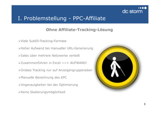 I. Problemstellung - PPC-Affiliate

                Ohne Affiliate-Tracking-Lösung

 Viele SubID-Tracking-Formate

 Hoher Aufwand bei manueller URL-Generierung

 Sales über mehrere Netzwerke verteilt

 Zusammenführen in Excel ==> AUFWAND!

 Grobes Tracking nur auf Anzeigengruppeneben

 Manuelle Berechnung des EPC

 Ungenauigkeiten bei der Optimierung

 Keine Skalierungsmöglichkeit


                                                 3
 