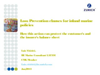 Loss Prevention clauses for inland marine
policies

How this action can protect the customer's and
the insurer's balance sheet


Luis Vitiritti.
RE Marine Consultant LATAM
CMG Member
Luis.vitiritti@br.zurich.com
Jan/
   2013
 