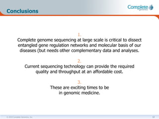 Conclusions



                                         1.
            Complete genome sequencing at large scale is critical to dissect
            entangled gene regulation networks and molecular basis of our
             diseases (but needs other complementary data and analyses.

                                              2.
                    Current sequencing technology can provide the required
                         quality and throughput at an affordable cost.

                                              3.
                                 These are exciting times to be
                                     in genomic medicine.




© 2010 Complete Genomics, Inc.                                                 12
 