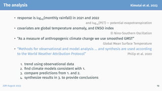 The analysis Kimutai et al. 2023
• response is log10(monthly rainfall) in 2021 and 2022
and log10(PET) — potential evapotranspiration
• covariates are global temperature anomaly, and ENSO index
El Nino-Southern Oscillation
• “As a measure of anthropogenic climate change we use smoothed GMST”
Global Mean Surface Temperature
• “Methods for observational and model analysis ... and synthesis are used according
to the World Weather Attribution Protocol” Philip et al. 2020
1. trend using observational data
2. find climate models consistent with 1.
3. compare predictions from 1. and 2.
4. synthesize results in 3. to provide conclusions
JSM August 2023 19
 