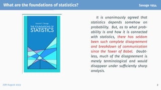 What are the foundations of statistics? Savage 1954
It is unanimously agreed that
statistics depends somehow on
probability. But, as to what prob-
ability is and how it is connected
with statistics, there has seldom
been such complete disagreement
and breakdown of communication
since the Tower of Babel. Doubt-
less, much of the disagreement is
merely terminological and would
disappear under sufficiently sharp
analysis.
JSM August 2023 2
 
