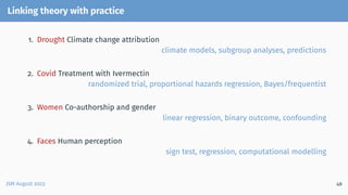 Linking theory with practice
1. Drought Climate change attribution
climate models, subgroup analyses, predictions
2. Covid Treatment with Ivermectin
randomized trial, proportional hazards regression, Bayes/frequentist
3. Women Co-authorship and gender
linear regression, binary outcome, confounding
4. Faces Human perception
sign test, regression, computational modelling
JSM August 2023 49
 