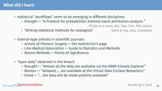 What did I learn
• statistical “workflows” seem to be emerging in different disciplines
• Drought — “A Protocol for probabilistic extreme event attribution analysis ”
Philip et al 2020, Adv. Stat. Clim. Met. Ocean
• “Writing statistical methods for ecologists” Davis & Kay 2023, Ecosphere
• tutorial-type articles in scientific journals
• Annals of Thoracic Surgery — the statistician’s page
• J Am Medical Association — Guide to Statistics and Methods
• Nature Methods — Points of Significance
• “open data” observed in the breach
• Drought — “Almost all the data are available via the KNMI Climate Explorer”
• Women — “datasets ... are available at the Virtual Data Enclave Repository”
• Covid — “... the data will be made publicly available”
• Communication sleuthing is hard
JSM August 2023 50
 