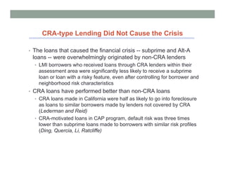 CRA-type Lending Did Not Cause the Crisis

• The loans that caused the financial crisis -- subprime and Alt-A
 loans -- were overwhelmingly originated by non-CRA lenders
  • LMI borrowers who received loans through CRA lenders within their
    assessment area were significantly less likely to receive a subprime
    loan or loan with a risky feature, even after controlling for borrower and
    neighborhood risk characteristics
• CRA loans have performed better than non-CRA loans
  • CRA loans made in California were half as likely to go into foreclosure
    as loans to similar borrowers made by lenders not covered by CRA
    (Lederman and Reid)
  • CRA-motivated loans in CAP program, default risk was three times
    lower than subprime loans made to borrowers with similar risk profiles
    (Ding, Quercia, Li, Ratcliffe)
 