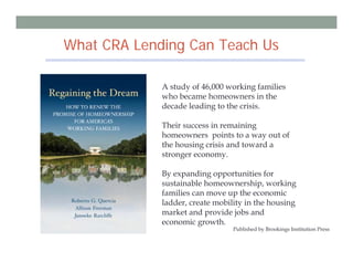 What CRA Lending Can Teach Us

             A study of 46,000 working families
             who became homeowners in the
             decade leading to the crisis.

             Their success in remaining
             homeowners points to a way out of
             the housing crisis and toward a
             stronger economy.

             By expanding opportunities for
             sustainable homeownership, working
             families can move up the economic
             ladder, create mobility in the housing
             market and provide jobs and
             economic growth.
                                 Published by Brookings Institution Press

                                       27
 