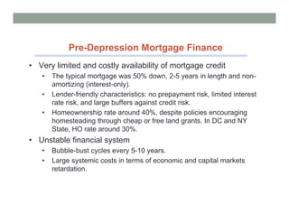 Pre-Depression Mortgage Finance
• Very limited and costly availability of mortgage credit
   •   The typical mortgage was 50% down, 2-5 years in length and non-
       amortizing (interest-only).
   •   Lender-friendly characteristics: no prepayment risk, limited interest
       rate risk, and large buffers against credit risk.
   •   Homeownership rate around 40%, despite policies encouraging
       homesteading through cheap or free land grants. In DC and NY
       State, HO rate around 30%.
• Unstable financial system
   •   Bubble-bust cycles every 5-10 years.
   •   Large systemic costs in terms of economic and capital markets
       retardation.
 