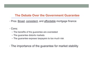 The Debate Over the Government Guarantee
• Pros: Broad, consistent, and affordable mortgage finance


• Cons:
  • The benefits of the guarantee are overstated
  • The guarantee distorts markets
  • The guarantee exposes taxpayers to too much risk



• The importance of the guarantee for market stability
 