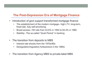 The Post-Depression Era of Mortgage Finance
• Introduction of govt support transformed mortgage finance
   •   The establishment of the modern mortgage– high LTV, long-term,
       fixed-rate, fully self-amortizing.
   •   Broad access– HO rate from 43.6% in 1940 to 64.4% in 1980.
   •   Stability– The so-called “Quiet Period” in banking


• The transition from deposits to MBS
   •   Interest rate shocks from the 1970s/80s
   •   Deregulation/regulatory forbearance in the 1980s


• The transition from Agency MBS to private-label MBS
 