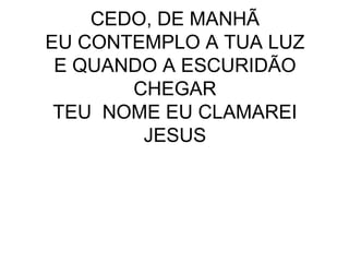 CEDO, DE MANHÃ EU CONTEMPLO A TUA LUZ E QUANDO A ESCURIDÃO CHEGAR TEU  NOME EU CLAMAREI JESUS 
