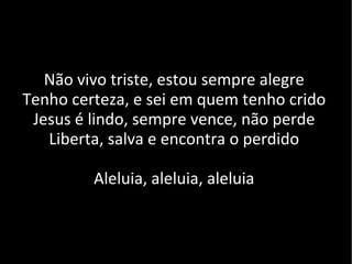 Não vivo triste, estou sempre alegre Tenho certeza, e sei em quem tenho crido Jesus é lindo, sempre vence, não perde Liberta, salva e encontra o perdido Aleluia, aleluia, aleluia 