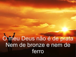 O meu Deus não é de prata
Nem de bronze e nem de
ferro
 