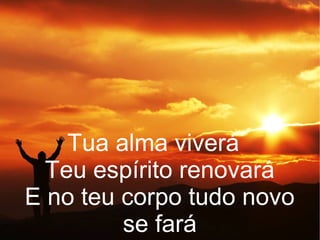 Tua alma viverá
Teu espírito renovará
E no teu corpo tudo novo
se fará
 