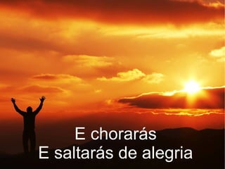 E chorarás
E saltarás de alegria
 