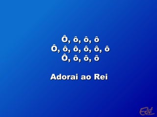Ô, ô, ô, ô
Ô, ô, ô, ô, ô, ô
Ô, ô, ô, ô
Adorai ao Rei

 