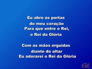 Eu abro as portas
do meu coração
Para que entre o Rei,
o Rei da Glória
Com as mãos erguidas
diante do altar
Eu adorarei o Rei da Glória

 