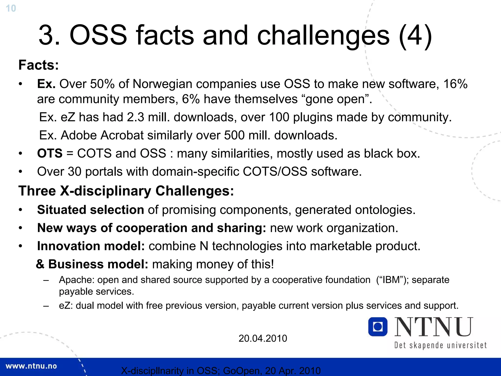 10


         3. OSS facts and challenges (4)
     Facts:
     •   Ex. Over 50% of Norwegian companies use OSS to make new software, 16%
         are community members, 6% have themselves “gone open”.
         Ex. eZ has had 2.3 mill. downloads, over 100 plugins made by community.
         Ex. Adobe Acrobat similarly over 500 mill. downloads.
     •   OTS = COTS and OSS : many similarities, mostly used as black box.
     •   Over 30 portals with domain-specific COTS/OSS software.
     Three X-disciplinary Challenges:
     •   Situated selection of promising components, generated ontologies.
     •   New ways of cooperation and sharing: new work organization.
     •   Innovation model: combine N technologies into marketable product.
         & Business model: making money of this!
          –   Apache: open and shared source supported by a cooperative foundation (“IBM”); separate
              payable services.
          –   eZ: dual model with free previous version, payable current version plus services and support.


                                                       20.04.2010


                            X-discipllnarity in OSS; GoOpen, 20 Apr. 2010
 