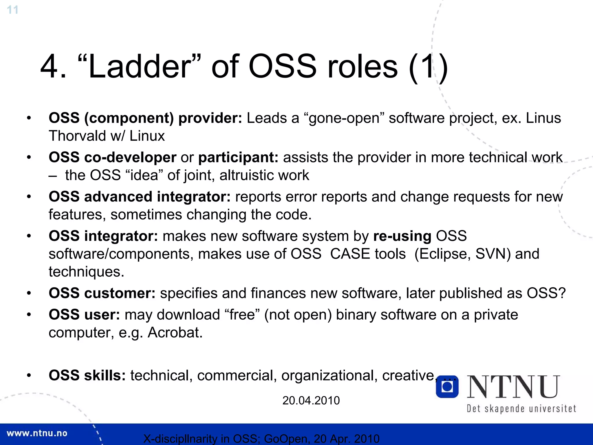 11




         4. “Ladder” of OSS roles (1)
     •   OSS (component) provider: Leads a “gone-open” software project, ex. Linus
         Thorvald w/ Linux
     •   OSS co-developer or participant: assists the provider in more technical work
         – the OSS “idea” of joint, altruistic work
     •   OSS advanced integrator: reports error reports and change requests for new
         features, sometimes changing the code.
     •   OSS integrator: makes new software system by re-using OSS
         software/components, makes use of OSS CASE tools (Eclipse, SVN) and
         techniques.
     •   OSS customer: specifies and finances new software, later published as OSS?
     •   OSS user: may download “free” (not open) binary software on a private
         computer, e.g. Acrobat.

     •   OSS skills: technical, commercial, organizational, creative, …
                                                 20.04.2010


                       X-discipllnarity in OSS; GoOpen, 20 Apr. 2010
 