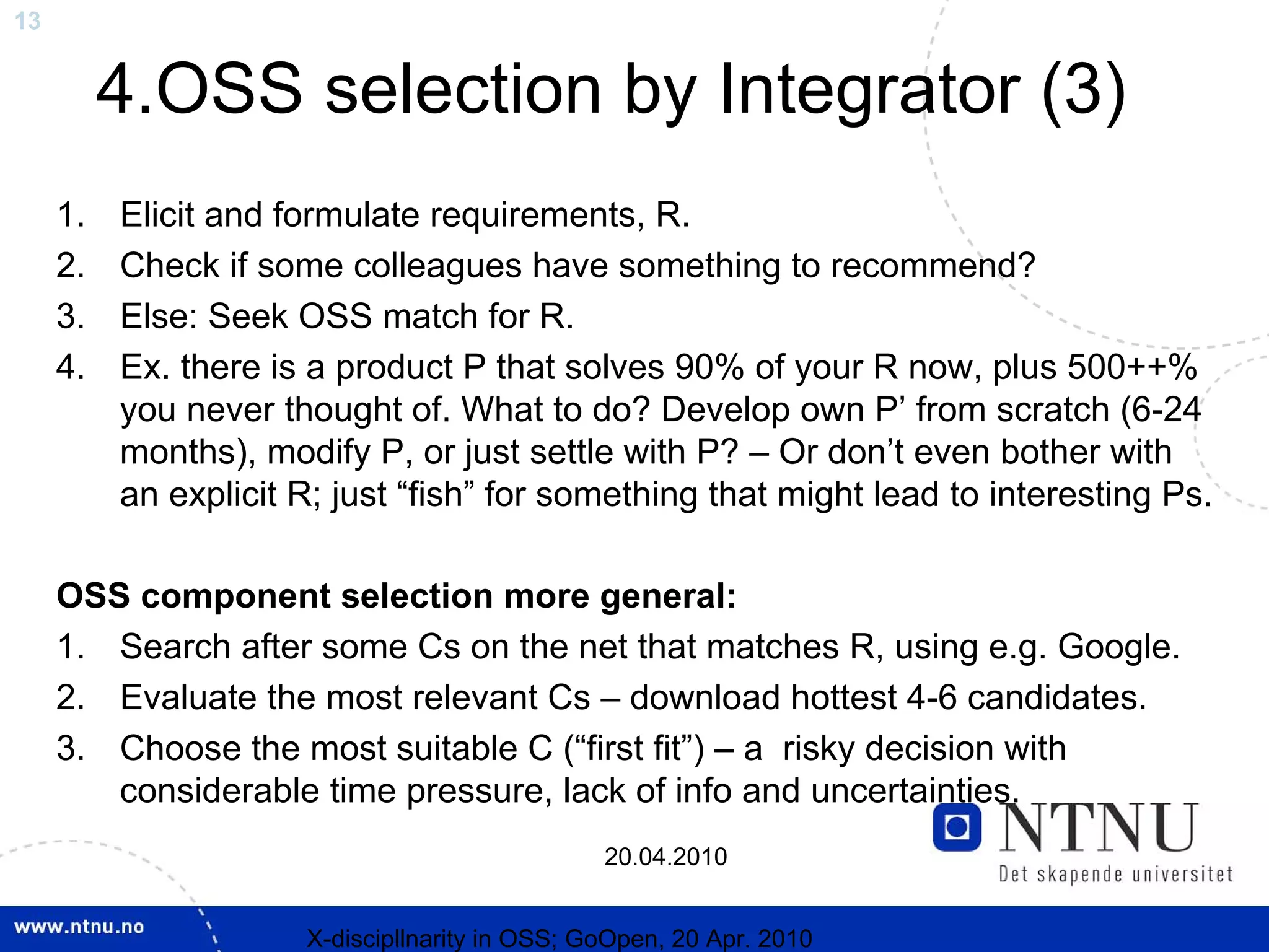 13


          4.OSS selection by Integrator (3)
     1.   Elicit and formulate requirements, R.
     2.   Check if some colleagues have something to recommend?
     3.   Else: Seek OSS match for R.
     4.   Ex. there is a product P that solves 90% of your R now, plus 500++%
          you never thought of. What to do? Develop own P’ from scratch (6-24
          months), modify P, or just settle with P? – Or don’t even bother with
          an explicit R; just “fish” for something that might lead to interesting Ps.

     OSS component selection more general:
     1. Search after some Cs on the net that matches R, using e.g. Google.
     2. Evaluate the most relevant Cs – download hottest 4-6 candidates.
     3. Choose the most suitable C (“first fit”) – a risky decision with
        considerable time pressure, lack of info and uncertainties.
                                                20.04.2010


                      X-discipllnarity in OSS; GoOpen, 20 Apr. 2010
 