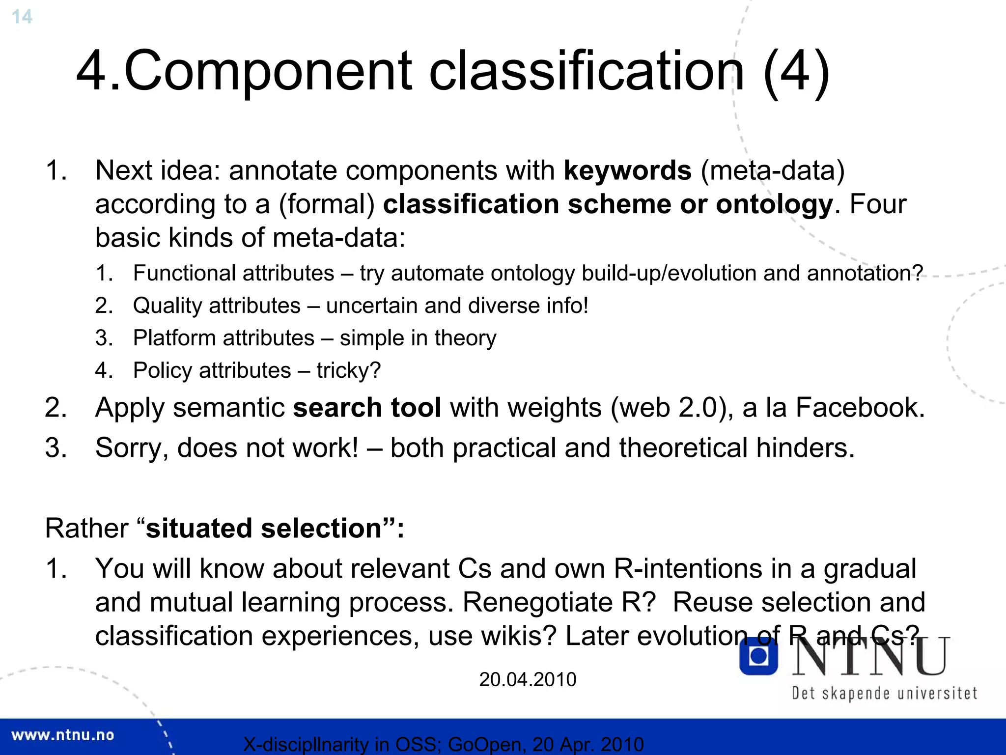 14


       4.Component classification (4)
     1. Next idea: annotate components with keywords (meta-data)
        according to a (formal) classification scheme or ontology. Four
        basic kinds of meta-data:
         1.   Functional attributes – try automate ontology build-up/evolution and annotation?
         2.   Quality attributes – uncertain and diverse info!
         3.   Platform attributes – simple in theory
         4.   Policy attributes – tricky?
     2. Apply semantic search tool with weights (web 2.0), a la Facebook.
     3. Sorry, does not work! – both practical and theoretical hinders.

     Rather “situated selection”:
     1. You will know about relevant Cs and own R-intentions in a gradual
        and mutual learning process. Renegotiate R? Reuse selection and
        classification experiences, use wikis? Later evolution of R and Cs?
                                                   20.04.2010


                         X-discipllnarity in OSS; GoOpen, 20 Apr. 2010
 