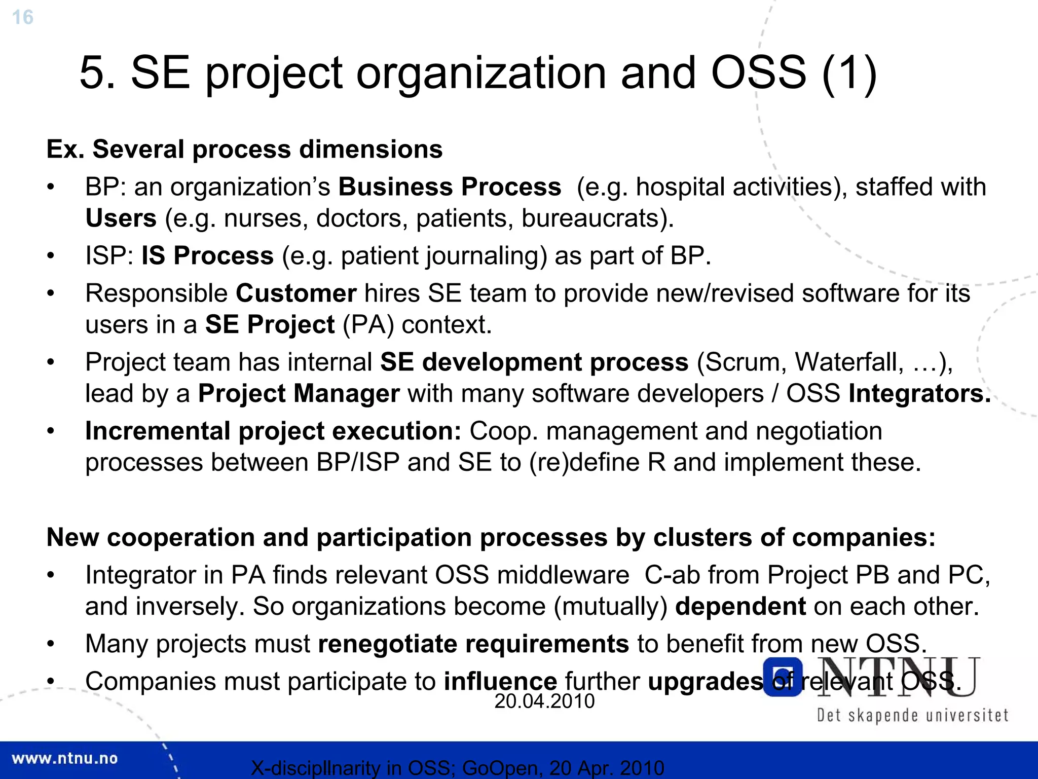 16


       5. SE project organization and OSS (1)
     Ex. Several process dimensions
     • BP: an organization’s Business Process (e.g. hospital activities), staffed with
        Users (e.g. nurses, doctors, patients, bureaucrats).
     • ISP: IS Process (e.g. patient journaling) as part of BP.
     • Responsible Customer hires SE team to provide new/revised software for its
        users in a SE Project (PA) context.
     • Project team has internal SE development process (Scrum, Waterfall, …),
        lead by a Project Manager with many software developers / OSS Integrators.
     • Incremental project execution: Coop. management and negotiation
        processes between BP/ISP and SE to (re)define R and implement these.

     New cooperation and participation processes by clusters of companies:
     • Integrator in PA finds relevant OSS middleware C-ab from Project PB and PC,
       and inversely. So organizations become (mutually) dependent on each other.
     • Many projects must renegotiate requirements to benefit from new OSS.
     • Companies must participate to influence further upgrades of relevant OSS.
                                                20.04.2010


                      X-discipllnarity in OSS; GoOpen, 20 Apr. 2010
 