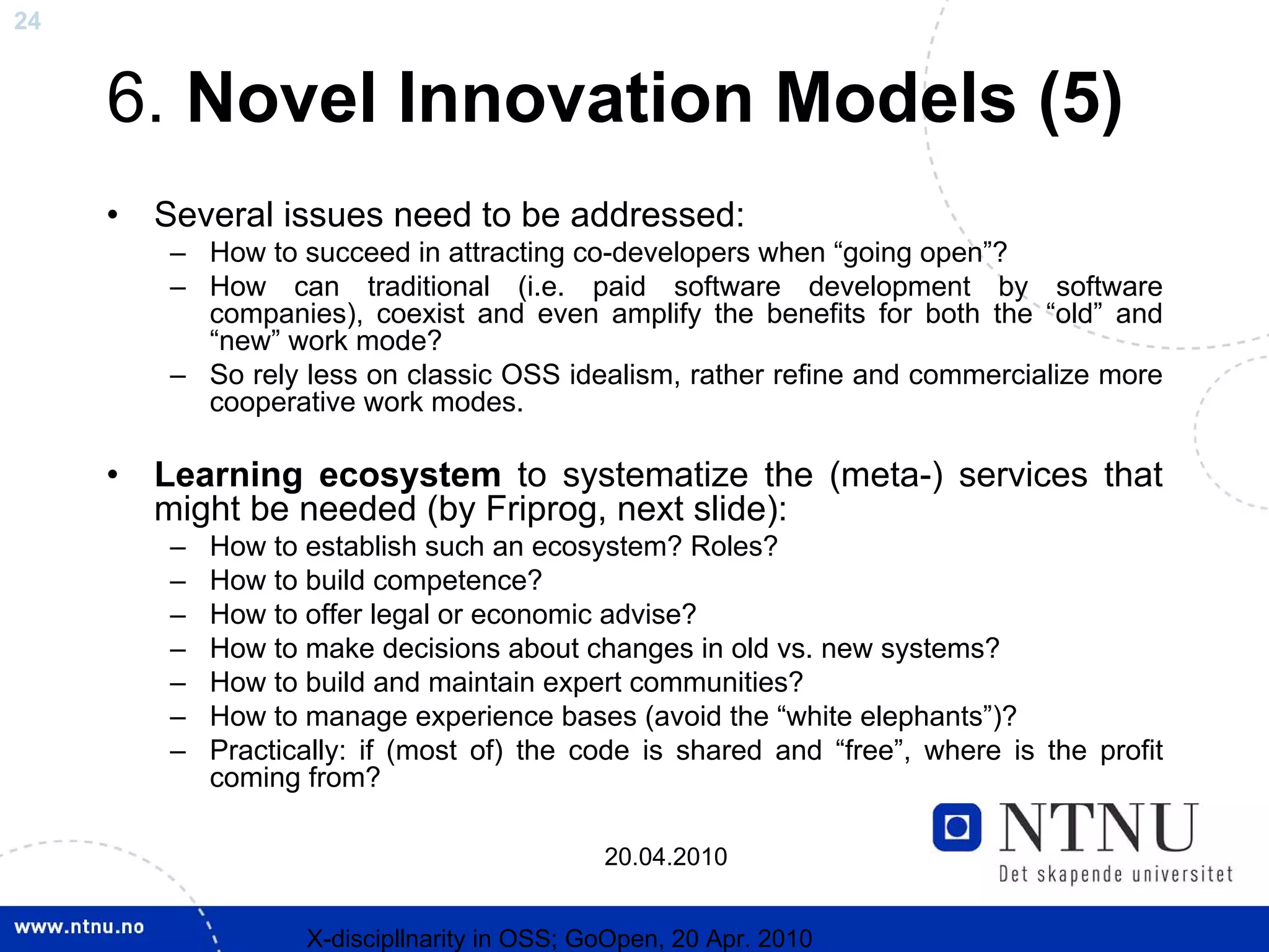 24


     6. Novel Innovation Models (5)
     •   Several issues need to be addressed:
         – How to succeed in attracting co-developers when “going open”?
         – How can traditional (i.e. paid software development by software
           companies), coexist and even amplify the benefits for both the “old” and
           “new” work mode?
         – So rely less on classic OSS idealism, rather refine and commercialize more
           cooperative work modes.

     •   Learning ecosystem to systematize the (meta-) services that
         might be needed (by Friprog, next slide):
         –   How to establish such an ecosystem? Roles?
         –   How to build competence?
         –   How to offer legal or economic advise?
         –   How to make decisions about changes in old vs. new systems?
         –   How to build and maintain expert communities?
         –   How to manage experience bases (avoid the “white elephants”)?
         –   Practically: if (most of) the code is shared and “free”, where is the profit
             coming from?

                                              20.04.2010


                    X-discipllnarity in OSS; GoOpen, 20 Apr. 2010
 