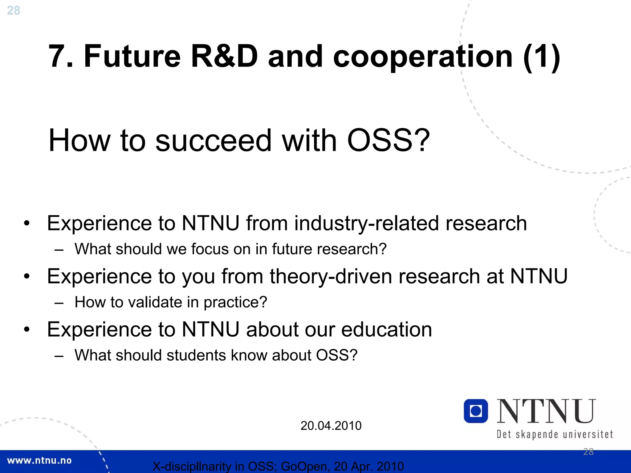 28



       7. Future R&D and cooperation (1)

       How to succeed with OSS?

     • Experience to NTNU from industry-related research
        – What should we focus on in future research?
     • Experience to you from theory-driven research at NTNU
        – How to validate in practice?
     • Experience to NTNU about our education
        – What should students know about OSS?



                                               20.04.2010

                                                                     28
                     X-discipllnarity in OSS; GoOpen, 20 Apr. 2010
 