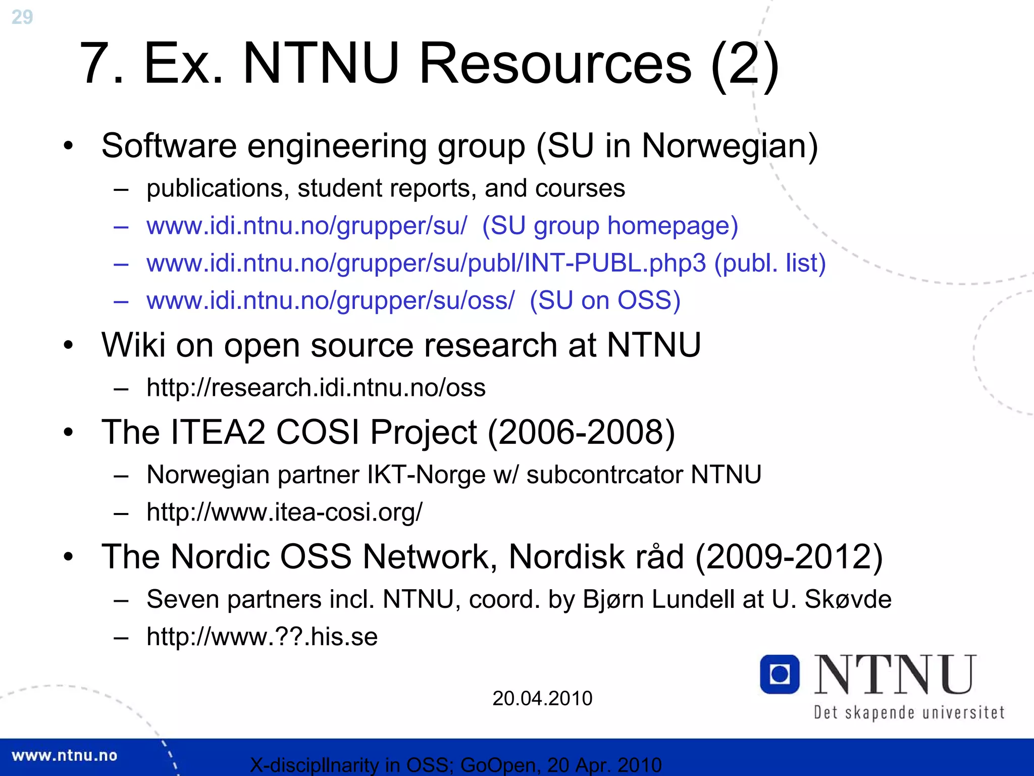 29

     7. Ex. NTNU Resources (2)
     • Software engineering group (SU in Norwegian)
        –   publications, student reports, and courses
        –   www.idi.ntnu.no/grupper/su/ (SU group homepage)
        –   www.idi.ntnu.no/grupper/su/publ/INT-PUBL.php3 (publ. list)
        –   www.idi.ntnu.no/grupper/su/oss/ (SU on OSS)
     • Wiki on open source research at NTNU
        – http://research.idi.ntnu.no/oss
     • The ITEA2 COSI Project (2006-2008)
        – Norwegian partner IKT-Norge w/ subcontrcator NTNU
        – http://www.itea-cosi.org/
     • The Nordic OSS Network, Nordisk råd (2009-2012)
        – Seven partners incl. NTNU, coord. by Bjørn Lundell at U. Skøvde
        – http://www.??.his.se

                                              20.04.2010


                    X-discipllnarity in OSS; GoOpen, 20 Apr. 2010
 