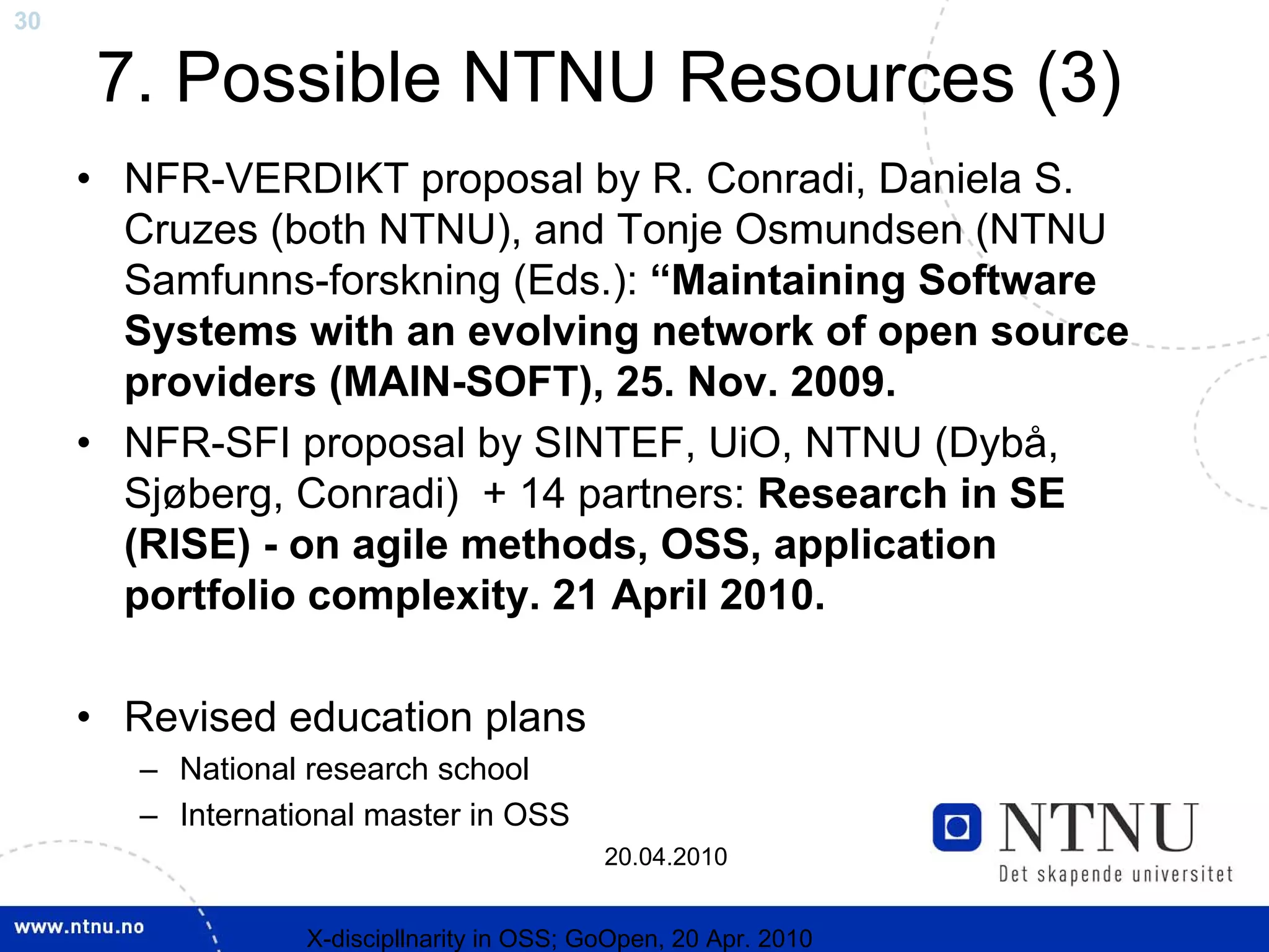 30

     7. Possible NTNU Resources (3)
     • NFR-VERDIKT proposal by R. Conradi, Daniela S.
       Cruzes (both NTNU), and Tonje Osmundsen (NTNU
       Samfunns-forskning (Eds.): “Maintaining Software
       Systems with an evolving network of open source
       providers (MAIN-SOFT), 25. Nov. 2009.
     • NFR-SFI proposal by SINTEF, UiO, NTNU (Dybå,
       Sjøberg, Conradi) + 14 partners: Research in SE
       (RISE) - on agile methods, OSS, application
       portfolio complexity. 21 April 2010.

     • Revised education plans
        – National research school
        – International master in OSS
                                             20.04.2010


                   X-discipllnarity in OSS; GoOpen, 20 Apr. 2010
 
